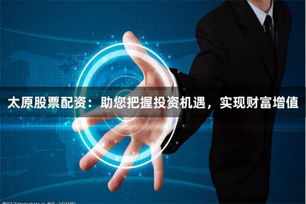 太原股票配资：助您把握投资机遇，实现财富增值