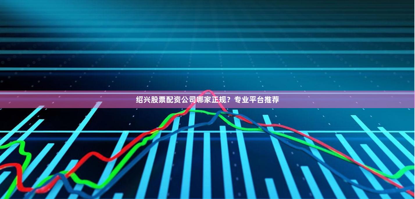 绍兴股票配资公司哪家正规？专业平台推荐